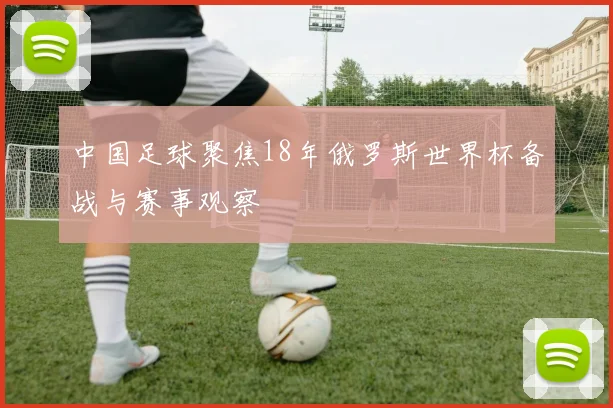 中国足球聚焦18年俄罗斯世界杯备战与赛事观察