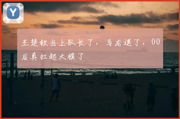王楚钦当上队长了,马龙退了,00后真扛起大旗了