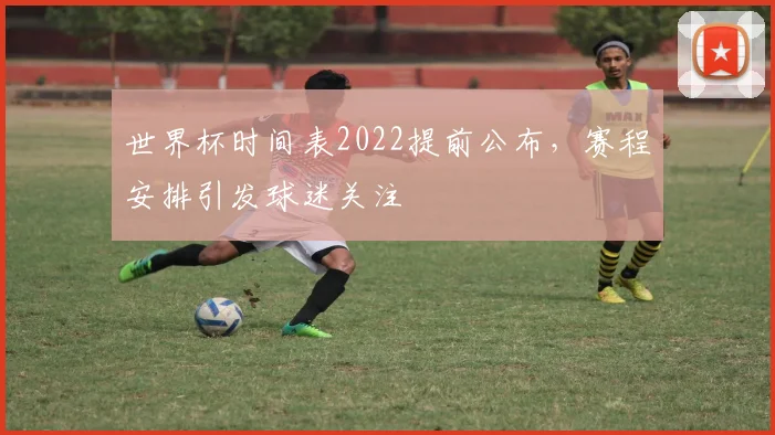 世界杯时间表2022提前公布,赛程安排引发球迷关注