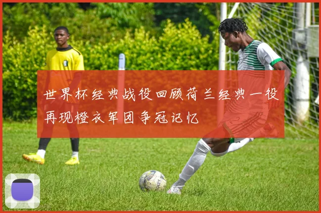 世界杯经典战役回顾荷兰经典一役再现橙衣军团争冠记忆
