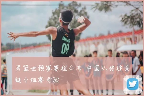 男篮世预赛赛程公布 中国队将迎关键小组赛考验