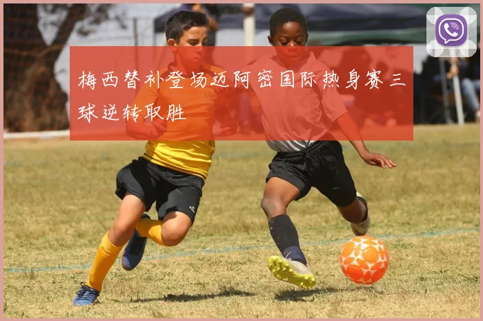 梅西替补登场迈阿密国际热身赛三球逆转取胜