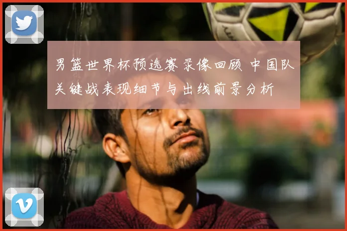 男篮世界杯预选赛录像回顾 中国队关键战表现细节与出线前景分析