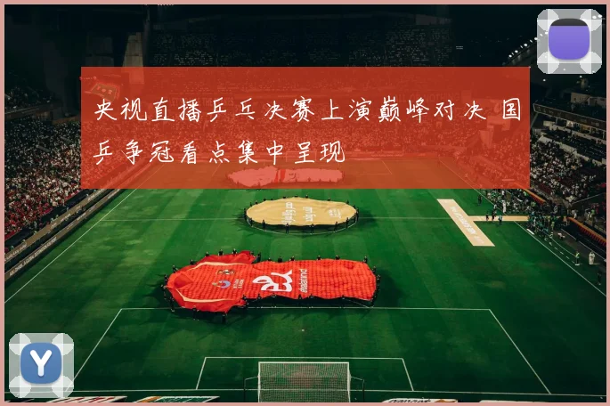 央视直播乒乓决赛上演巅峰对决 国乒争冠看点集中呈现