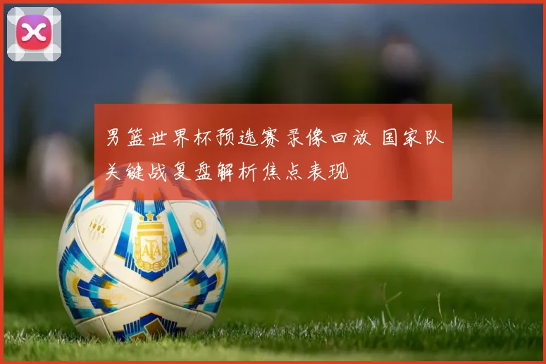 男篮世界杯预选赛录像回放 国家队关键战复盘解析焦点表现