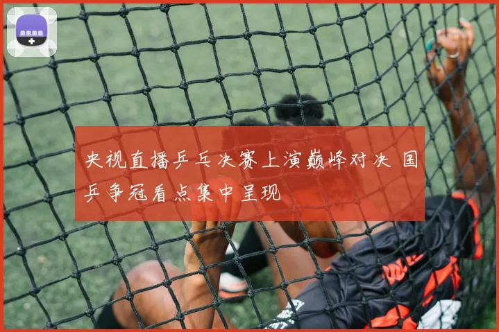 央视直播乒乓决赛上演巅峰对决 国乒争冠看点集中呈现