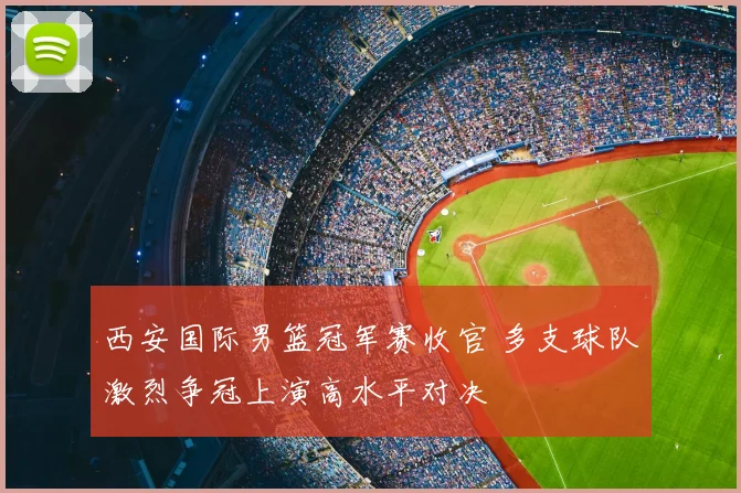 西安国际男篮冠军赛收官 多支球队激烈争冠上演高水平对决