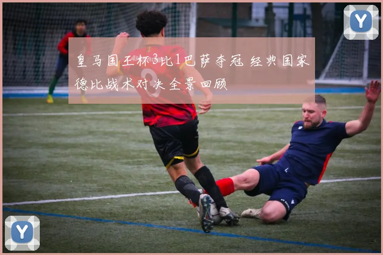 皇马国王杯3比1巴萨夺冠 经典国家德比战术对决全景回顾