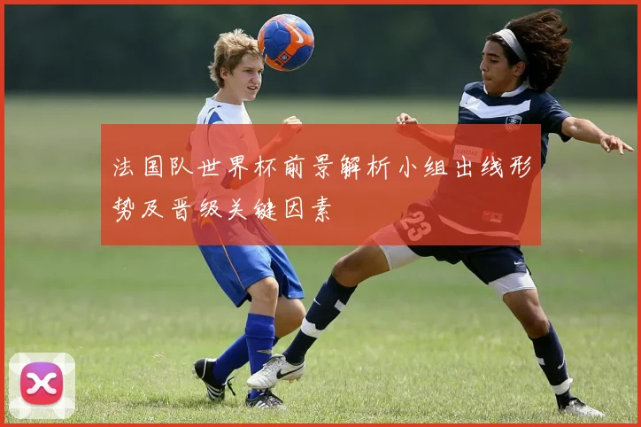 法国队世界杯前景解析小组出线形势及晋级关键因素