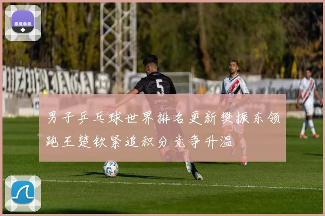 男子乒乓球世界排名更新樊振东领跑王楚钦紧追积分竞争升温