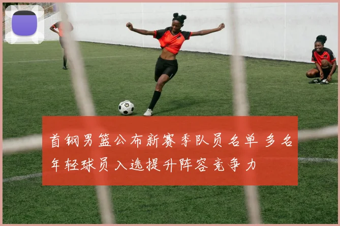 首钢男篮公布新赛季队员名单 多名年轻球员入选提升阵容竞争力