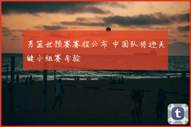 男篮世预赛赛程公布 中国队将迎关键小组赛考验