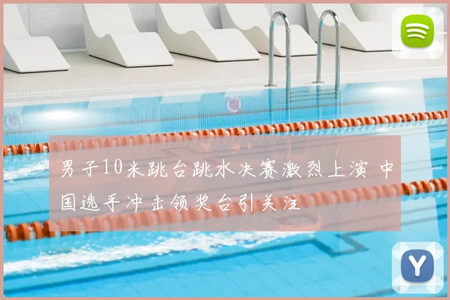 男子10米跳台跳水决赛激烈上演 中国选手冲击领奖台引关注