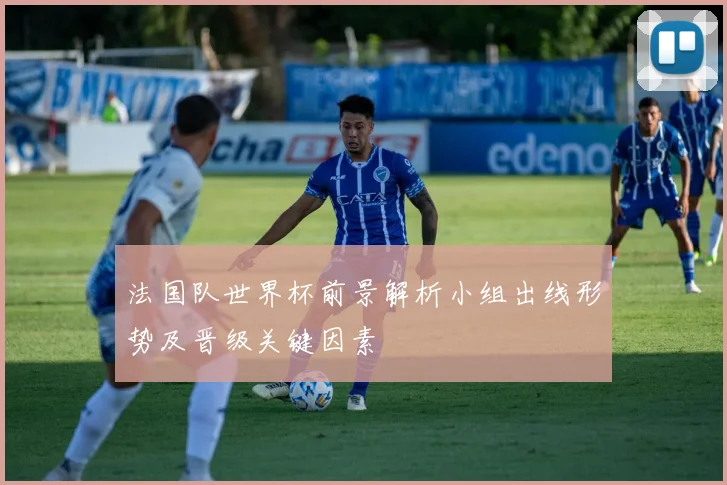 法国队世界杯前景解析小组出线形势及晋级关键因素