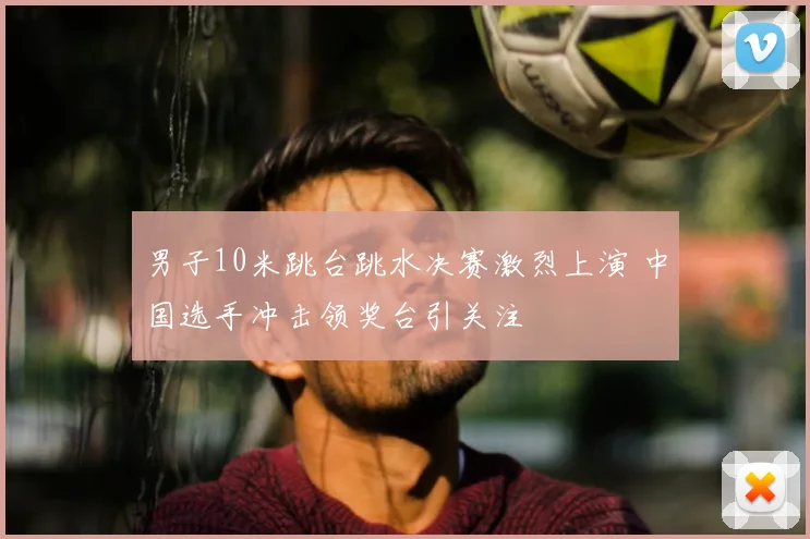 男子10米跳台跳水决赛激烈上演 中国选手冲击领奖台引关注