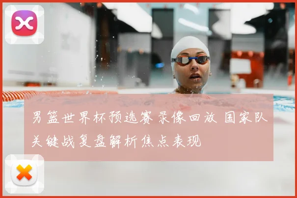 男篮世界杯预选赛录像回放 国家队关键战复盘解析焦点表现