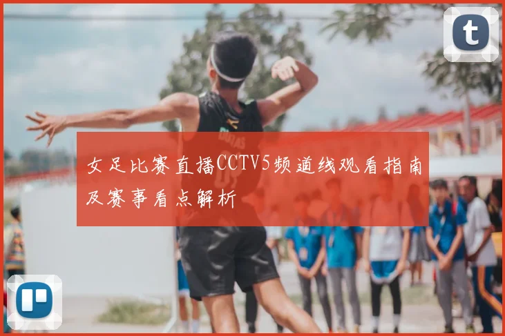 女足比赛直播CCTV5频道线观看指南及赛事看点解析