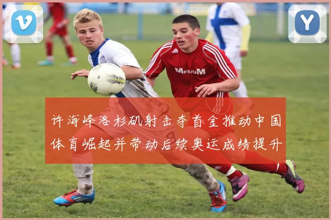 许海峰洛杉矶射击夺首金推动中国体育崛起并带动后续奥运成绩提升
