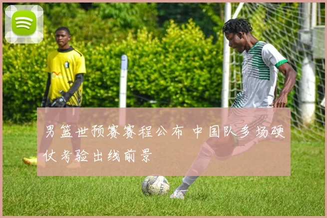 男篮世预赛赛程公布 中国队多场硬仗考验出线前景