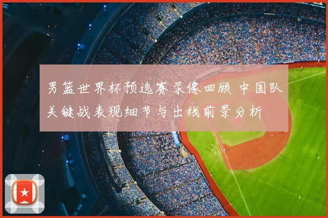 男篮世界杯预选赛录像回顾 中国队关键战表现细节与出线前景分析