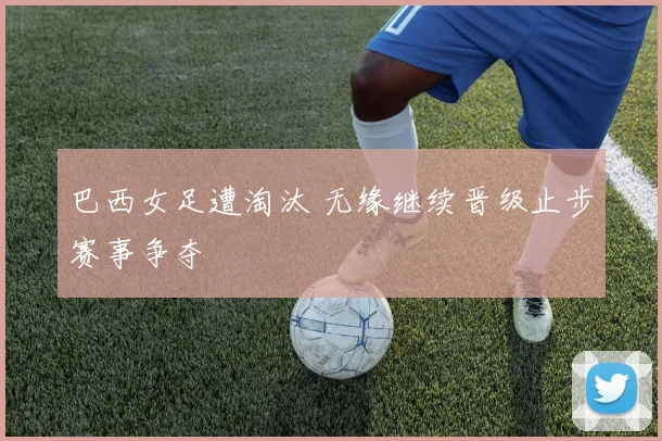 巴西女足遭淘汰 无缘继续晋级止步赛事争夺